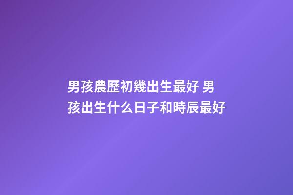 男孩農歷初幾出生最好 男孩出生什么日子和時辰最好-第1張-觀點-玄機派